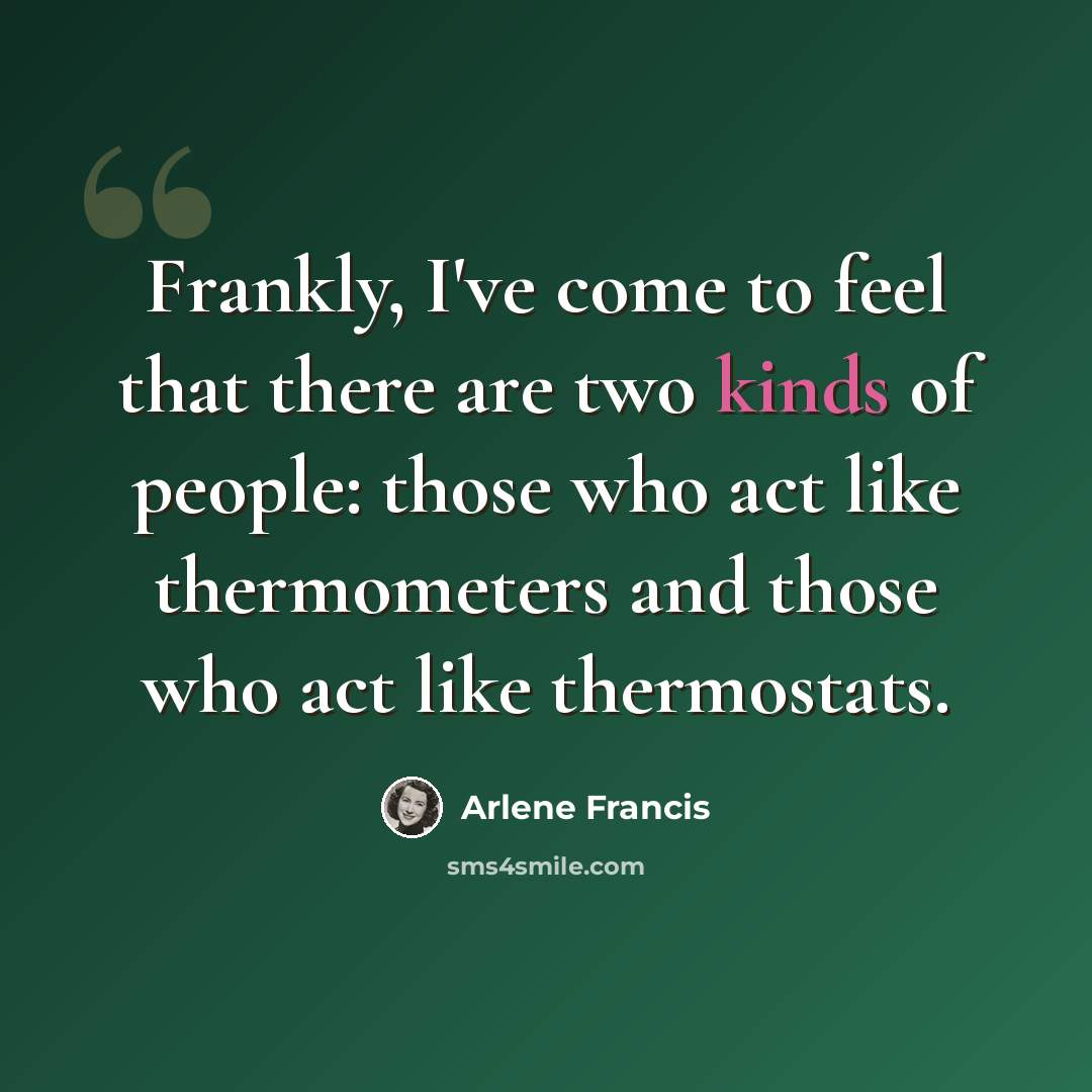 “Frankly, I've come to feel that there are two kinds of people: those who act like thermometers and those who act like thermostats.” quote by Arlene Francis
