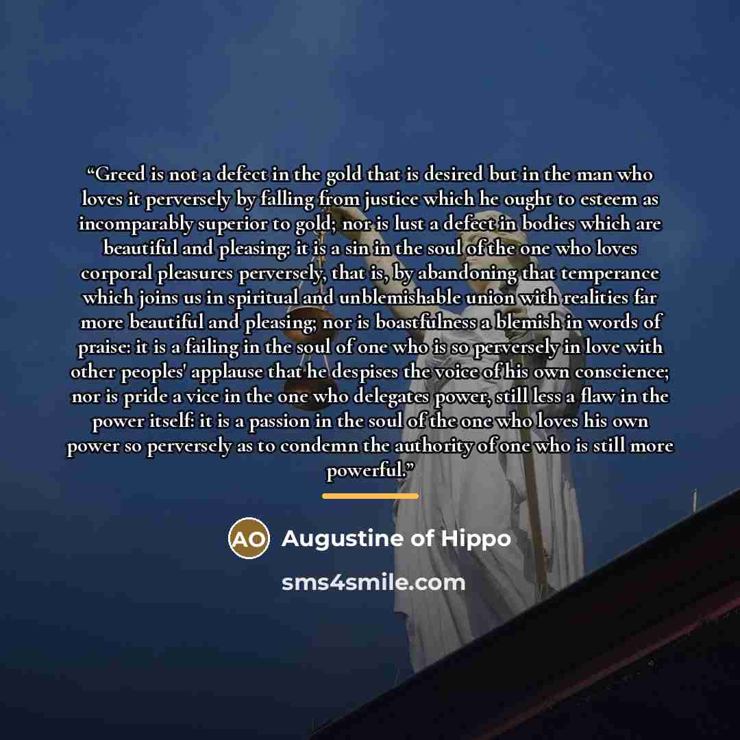 “Greed is not a defect in the gold that is desired but in the man who loves it perversely by falling from justice which he ought to esteem as incomparably superior to gold; nor is lust a defect in bodies which are beautiful and pleasing: it is a sin in the soul of the one who loves corporal…” quote by Augustine of Hippo
