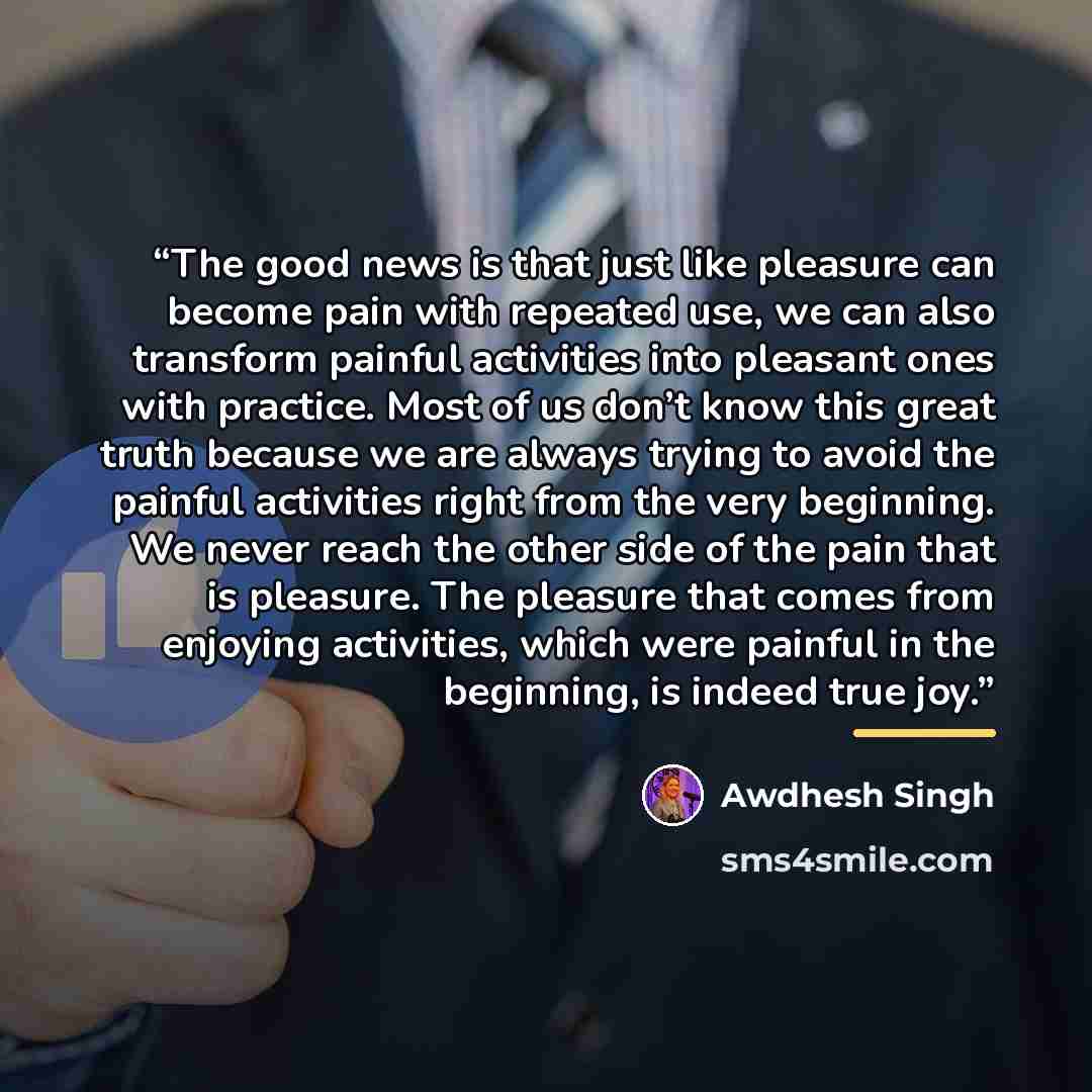 “The good news is that just like pleasure can become pain with repeated use, we can also transform painful activities into pleasant ones with practice. Most of us don’t know this great truth because we are always trying to avoid the painful activities right from the very beginning. We never reach…” quote by Awdhesh Singh