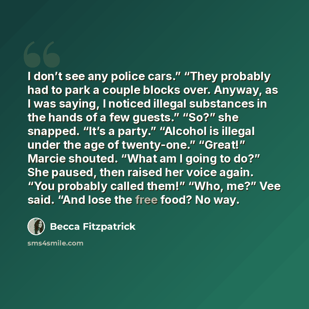 “I don’t see any police cars.” “They probably had to park a couple blocks over. Anyway, as I was saying, I noticed illegal substances in the hands of a few guests.” “So?” she snapped. “It’s a party.” “Alcohol is illegal under the age of twenty-one.” “Great!” Marcie shouted. “What am I going to do?”…” quote by Becca Fitzpatrick