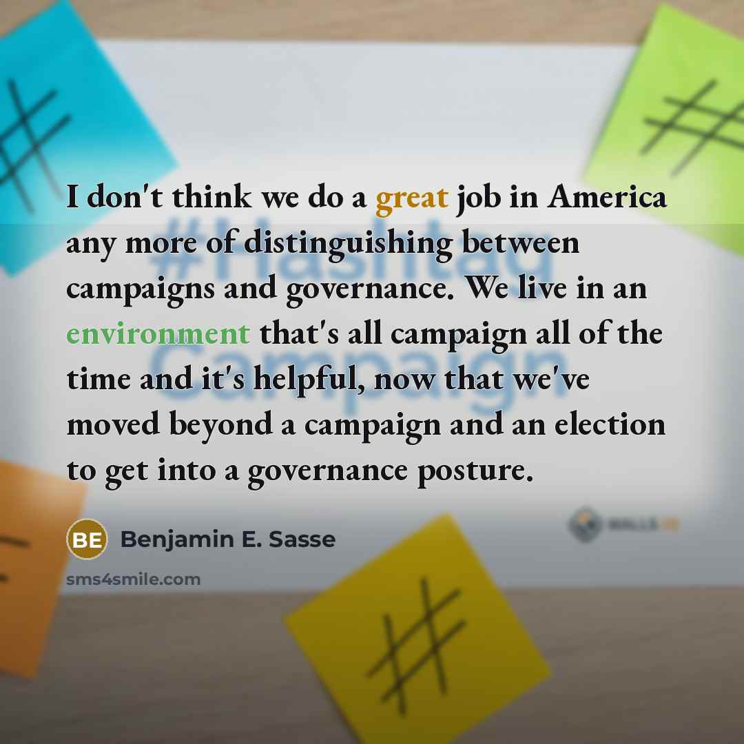 “I don't think we do a great job in America any more of distinguishing between campaigns and governance. We live in an environment that's all campaign all of the time and it's helpful, now that we've moved beyond a campaign and an election to get into a governance posture.” quote by Benjamin E. Sasse