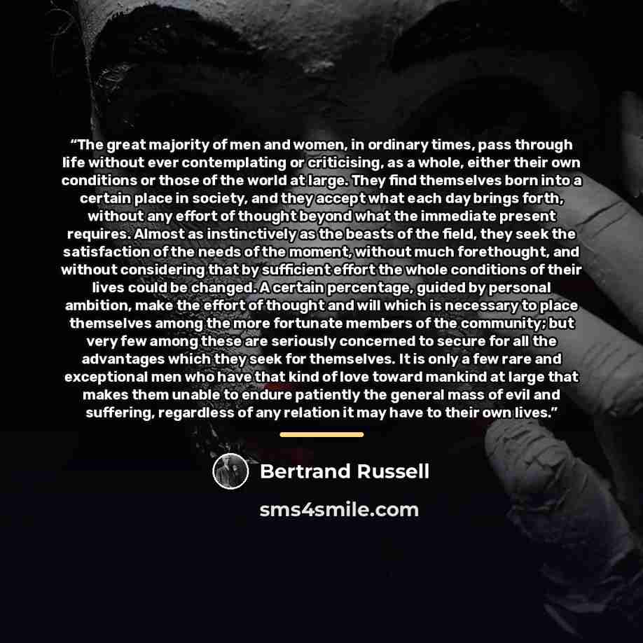 “The great majority of men and women, in ordinary times, pass through life without ever contemplating or criticising, as a whole, either their own conditions or those of the world at large. They find themselves born into a certain place in society, and they accept what each day brings forth…” quote by Bertrand Russell