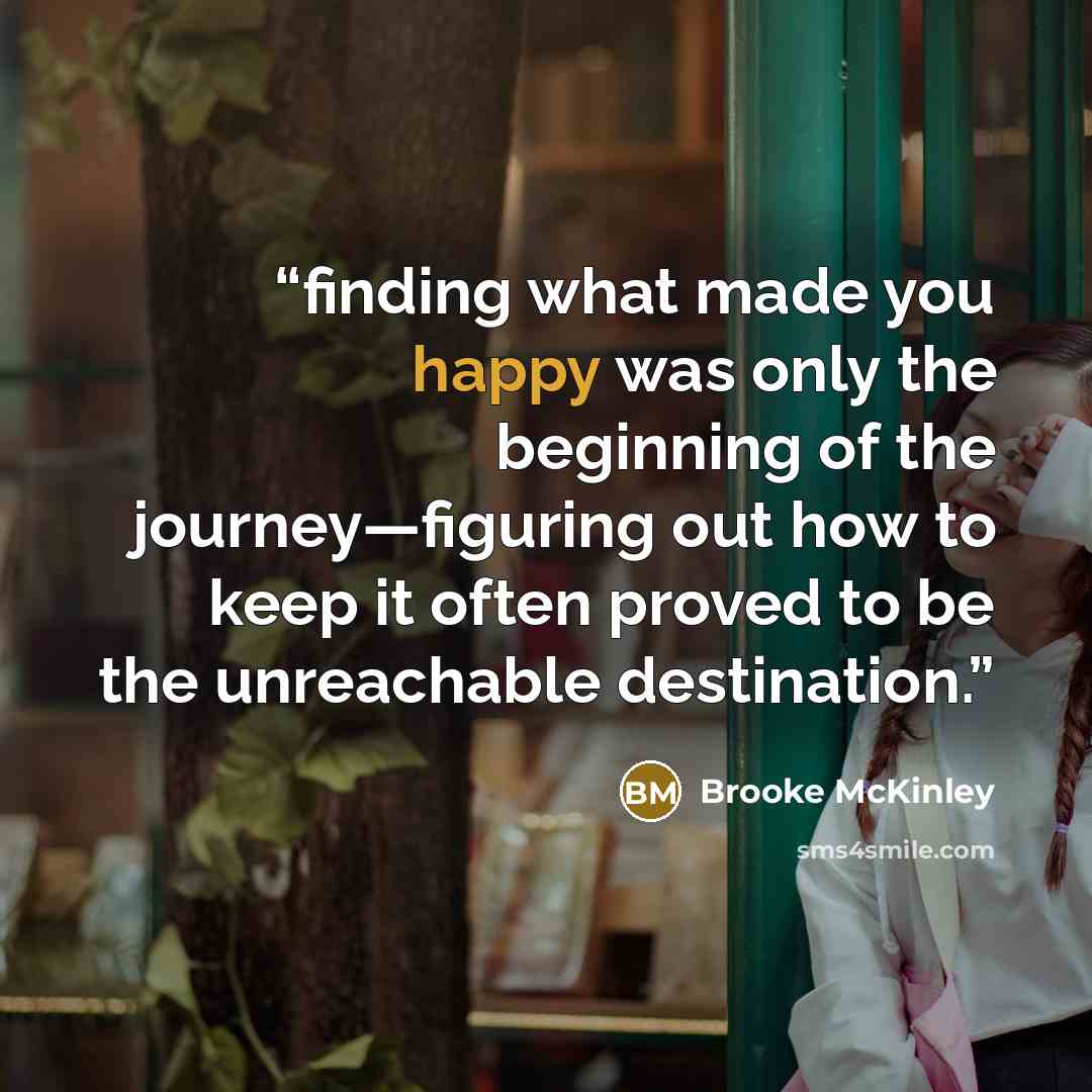 “finding what made you happy was only the beginning of the journey—figuring out how to keep it often proved to be the unreachable destination.” quote by Brooke McKinley