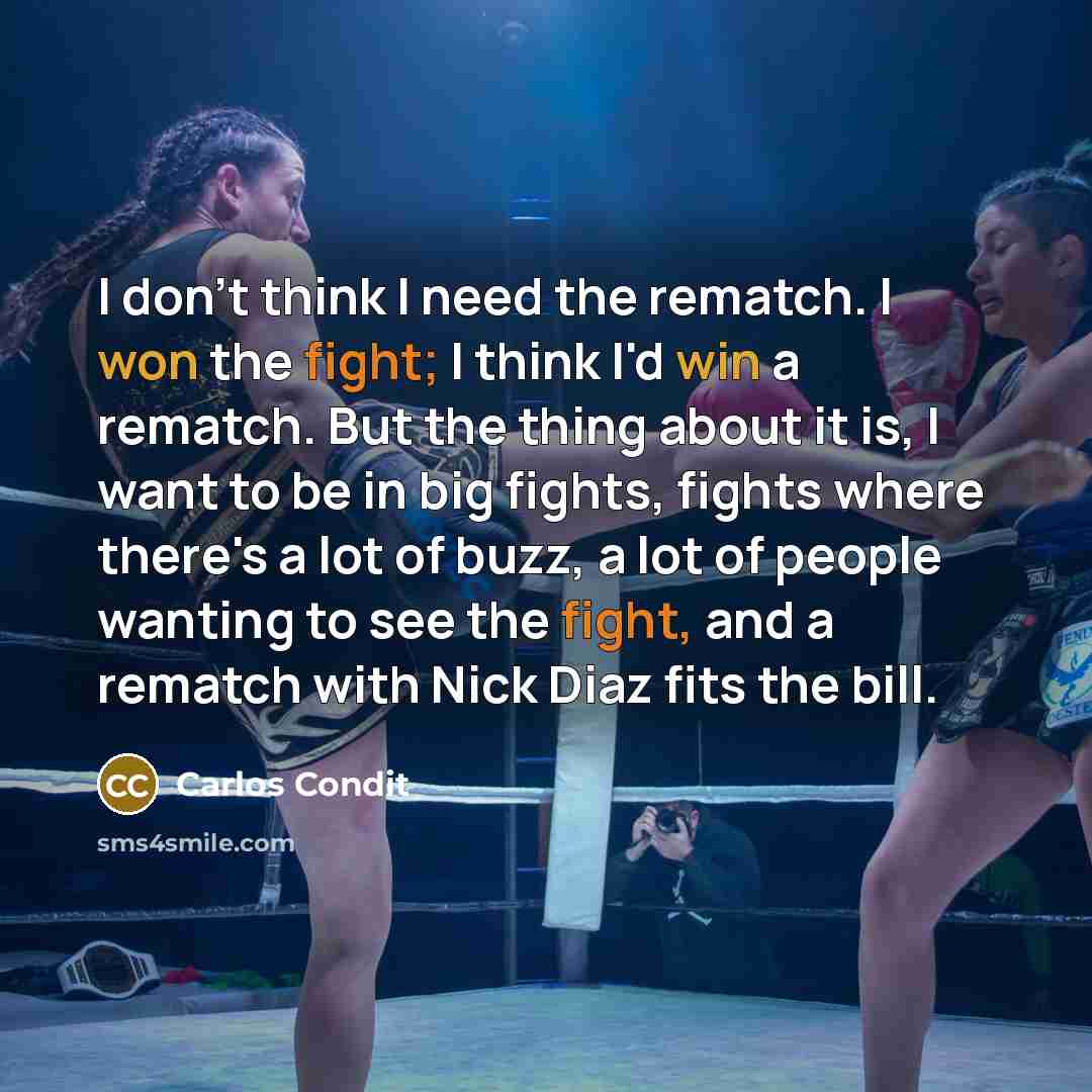 “I don't think I need the rematch. I won the fight; I think I'd win a rematch. But the thing about it is, I want to be in big fights, fights where there's a lot of buzz, a lot of people wanting to see the fight, and a rematch with Nick Diaz fits the bill.” quote by Carlos Condit