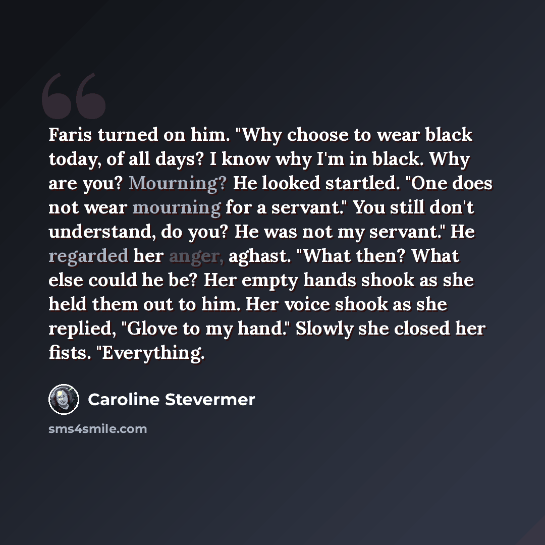 “Faris turned on him. "Why choose to wear black today, of all days? I know why I'm in black. Why are you? Mourning? He looked startled. "One does not wear mourning for a servant." You still don't understand, do you? He was not my servant." He regarded her anger, aghast. "What then? What else could…” quote by Caroline Stevermer