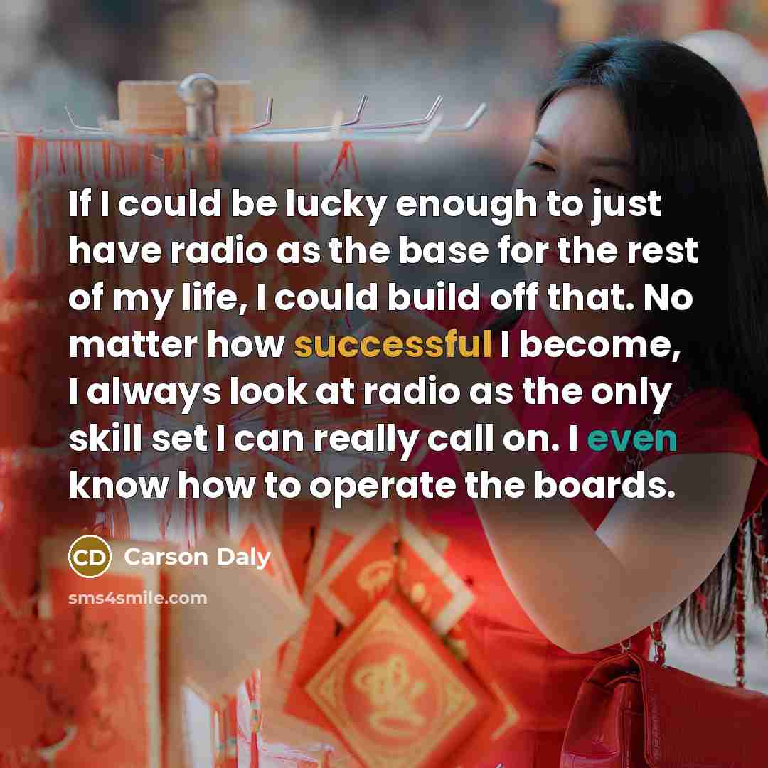 “If I could be lucky enough to just have radio as the base for the rest of my life, I could build off that. No matter how successful I become, I always look at radio as the only skill set I can really call on. I even know how to operate the boards.” quote by Carson Daly