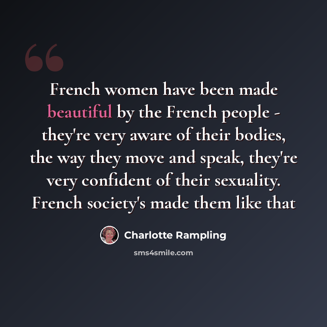 “French women have been made beautiful by the French people - they're very aware of their bodies, the way they move and speak, they're very confident of their sexuality. French society's made them like that” quote by Charlotte Rampling