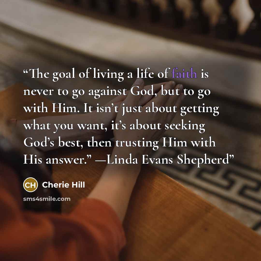 “The goal of living a life of faith is never to go against God, but to go with Him. It isn’t just about getting what you want, it’s about seeking God’s best, then trusting Him with His answer.” —Linda Evans Shepherd” quote by Cherie Hill