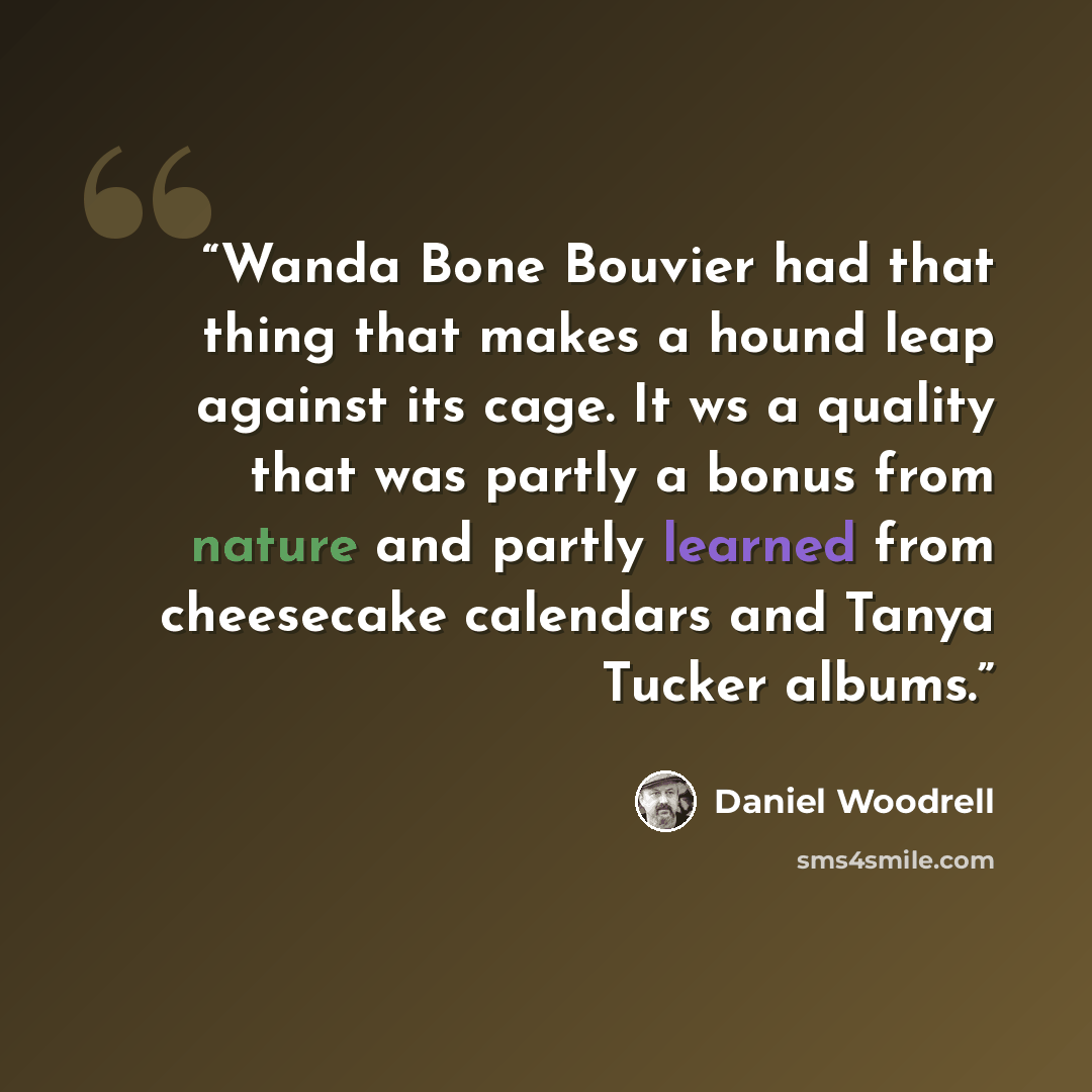 “Wanda Bone Bouvier had that thing that makes a hound leap against its cage. It ws a quality that was partly a bonus from nature and partly learned from cheesecake calendars and Tanya Tucker albums.” quote by Daniel Woodrell