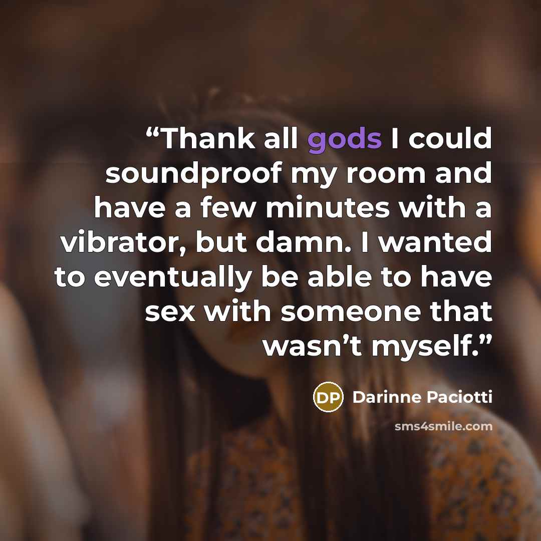 “Thank all gods I could soundproof my room and have a few minutes with a vibrator, but damn. I wanted to eventually be able to have sex with someone that wasn’t myself.” quote by Darinne Paciotti