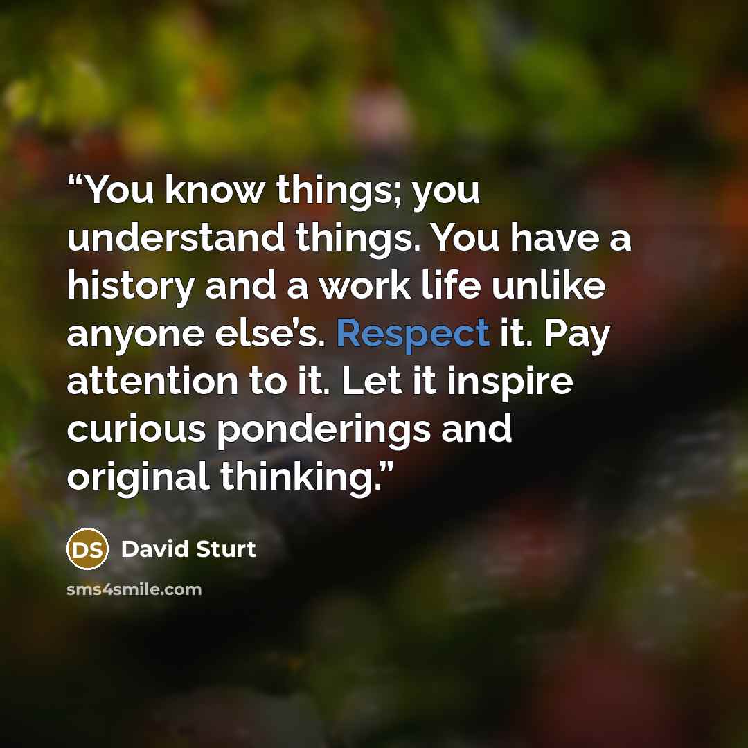 “You know things; you understand things. You have a history and a work life unlike anyone else’s. Respect it. Pay attention to it. Let it inspire curious ponderings and original thinking.” quote by David Sturt