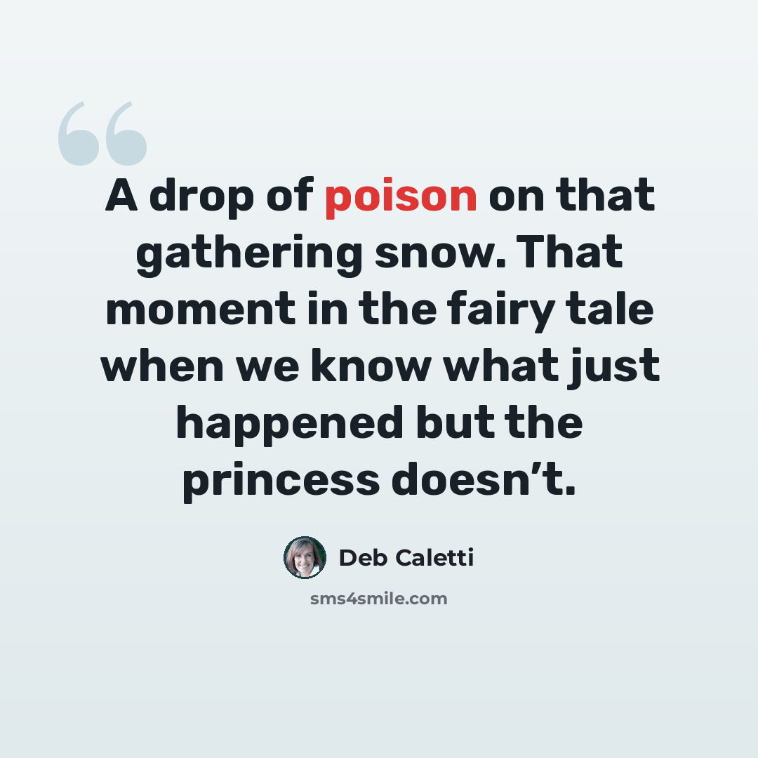 “A drop of poison on that gathering snow. That moment in the fairy tale when we know what just happened but the princess doesn’t.” quote by Deb Caletti