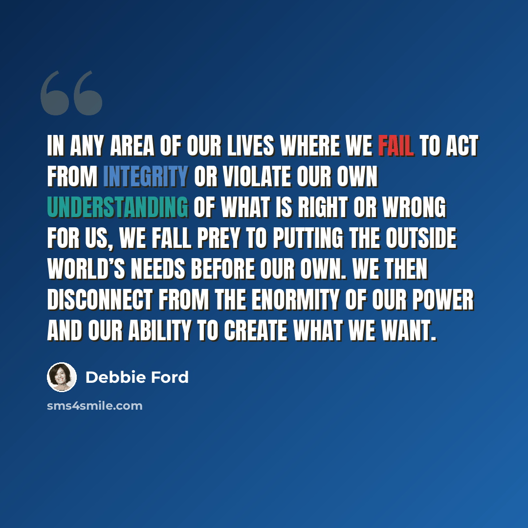 “In any area of our lives where we fail to act from integrity or violate our own understanding of what is right or wrong for us, we fall prey to putting the outside world’s needs before our own. We then disconnect from the enormity of our power and our ability to create what we want.” quote by Debbie Ford