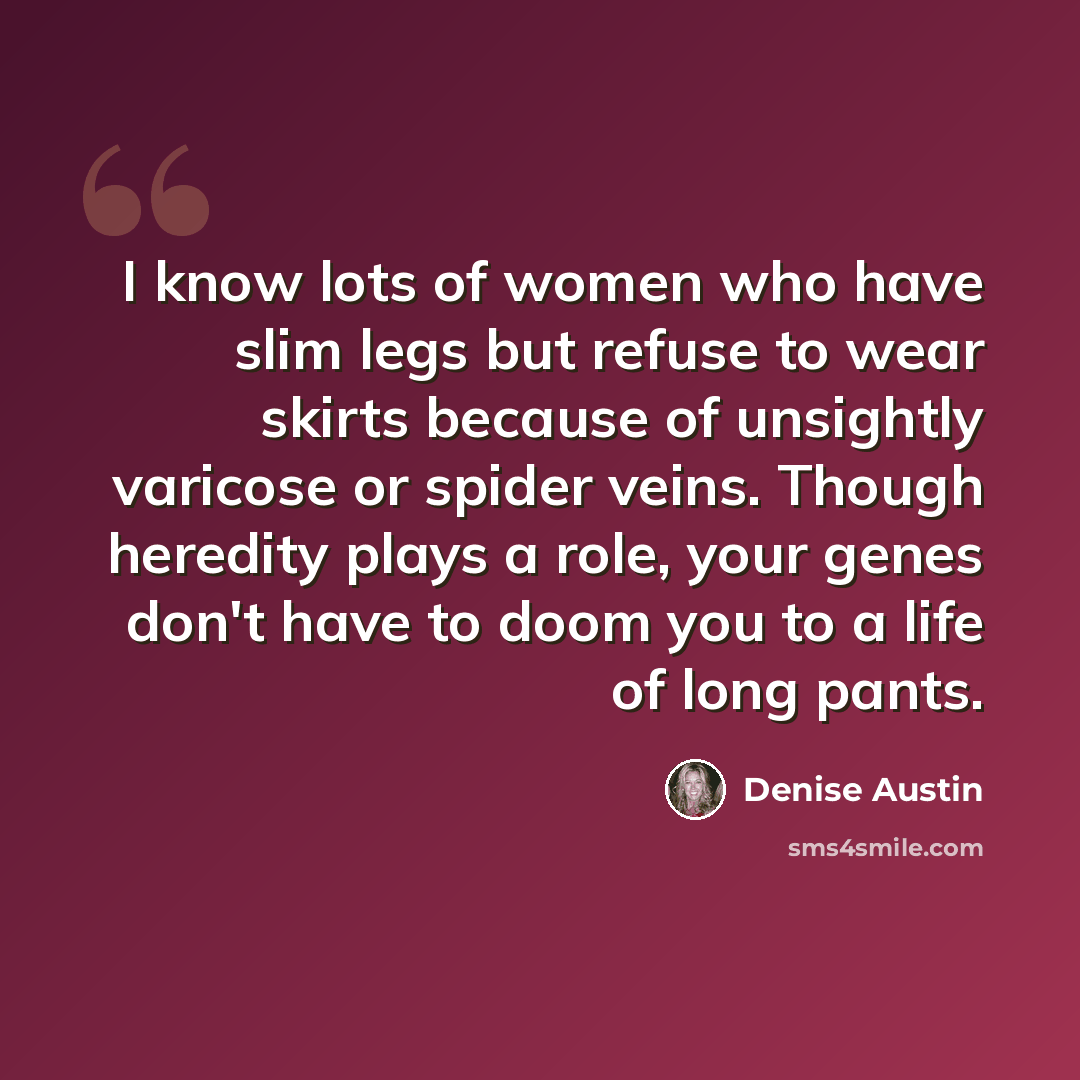 “I know lots of women who have slim legs but refuse to wear skirts because of unsightly varicose or spider veins. Though heredity plays a role, your genes don't have to doom you to a life of long pants.” quote by Denise Austin