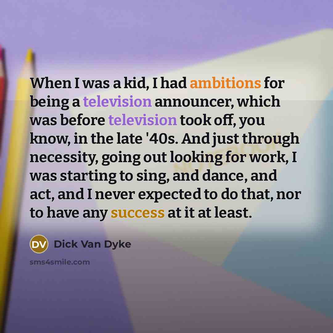 “When I was a kid, I had ambitions for being a television announcer, which was before television took off, you know, in the late '40s. And just through necessity, going out looking for work, I was starting to sing, and dance, and act, and I never expected to do that, nor to have any success at it…” quote by Dick Van Dyke