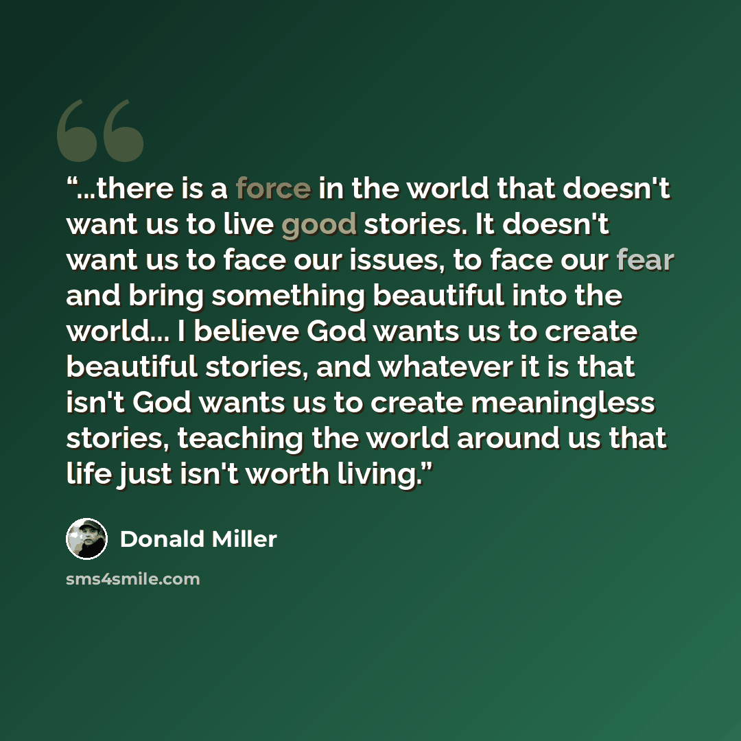 “...there is a force in the world that doesn't want us to live good stories. It doesn't want us to face our issues, to face our fear and bring something beautiful into the world... I believe God wants us to create beautiful stories, and whatever it is that isn't God wants us to create meaningless…” quote by Donald Miller