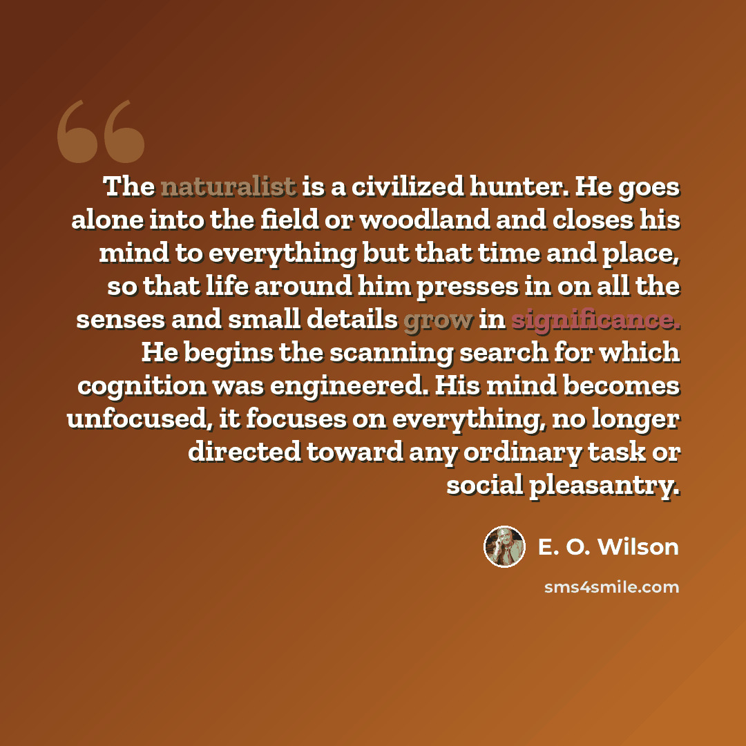“The naturalist is a civilized hunter. He goes alone into the field or woodland and closes his mind to everything but that time and place, so that life around him presses in on all the senses and small details grow in significance. He begins the scanning search for which cognition was engineered…” quote by E. O. Wilson