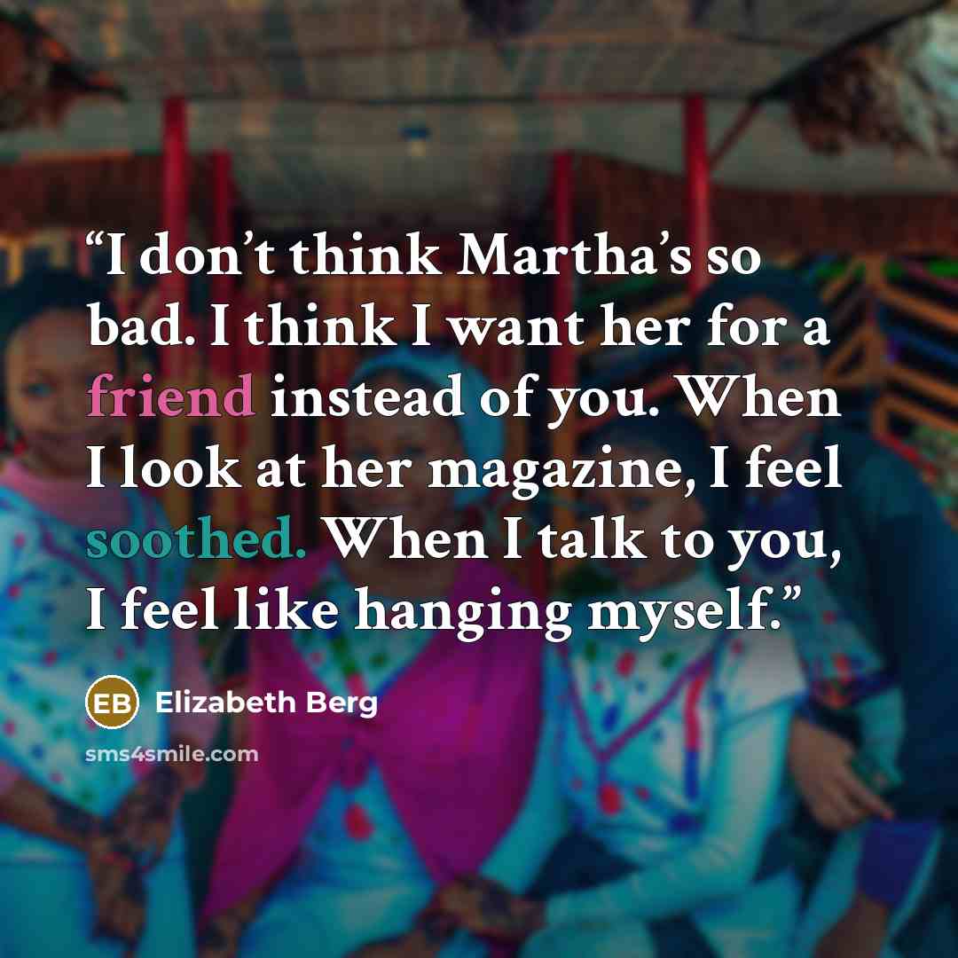 “I don’t think Martha’s so bad. I think I want her for a friend instead of you. When I look at her magazine, I feel soothed. When I talk to you, I feel like hanging myself.” quote by Elizabeth Berg