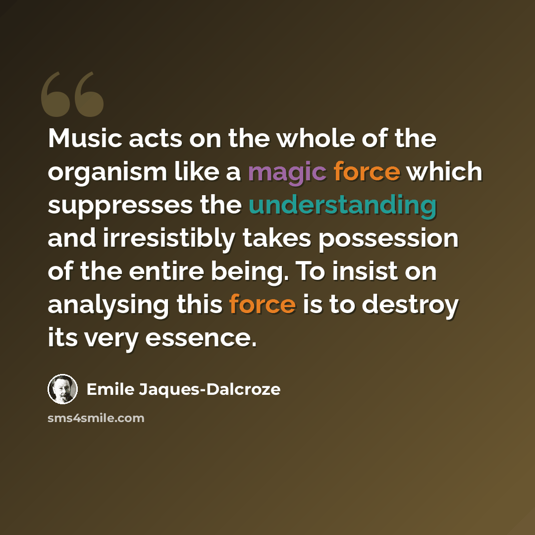 “Music acts on the whole of the organism like a magic force which suppresses the understanding and irresistibly takes possession of the entire being. To insist on analysing this force is to destroy its very essence.” quote by Emile Jaques-Dalcroze