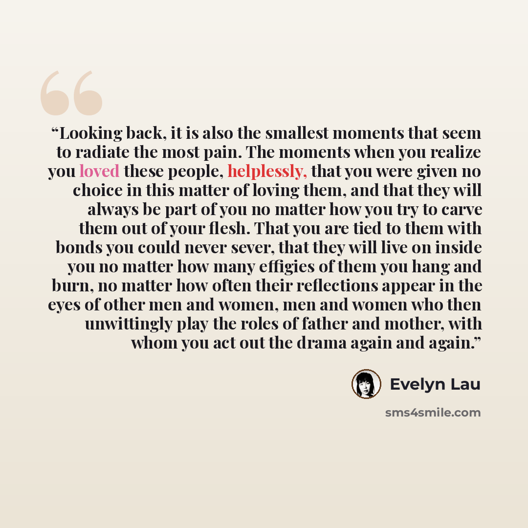 “Looking back, it is also the smallest moments that seem to radiate the most pain. The moments when you realize you loved these people, helplessly, that you were given no choice in this matter of loving them, and that they will always be part of you no matter how you try to carve them out of your…” quote by Evelyn Lau