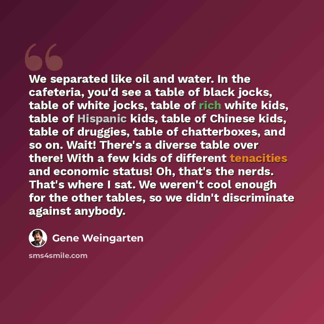 “We separated like oil and water. In the cafeteria, you'd see a table of black jocks, table of white jocks, table of rich white kids, table of Hispanic kids, table of Chinese kids, table of druggies, table of chatterboxes, and so on. Wait! There's a diverse table over there! With a few kids of…” quote by Gene Weingarten