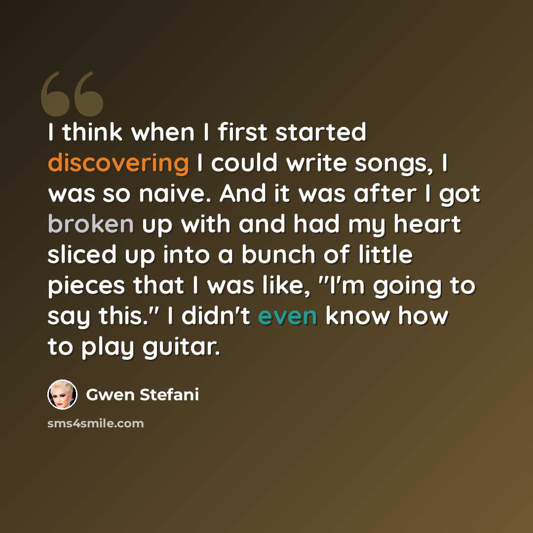 “I think when I first started discovering I could write songs, I was so naive. And it was after I got broken up with and had my heart sliced up into a bunch of little pieces that I was like, "I'm going to say this." I didn't even know how to play guitar.” quote by Gwen Stefani
