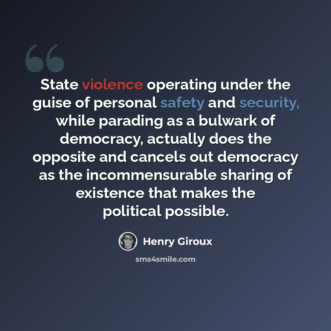 “State violence operating under the guise of personal safety and security, while parading as a bulwark of democracy, actually does the opposite and cancels out democracy as the incommensurable sharing of existence that makes the political possible.” quote by Henry Giroux