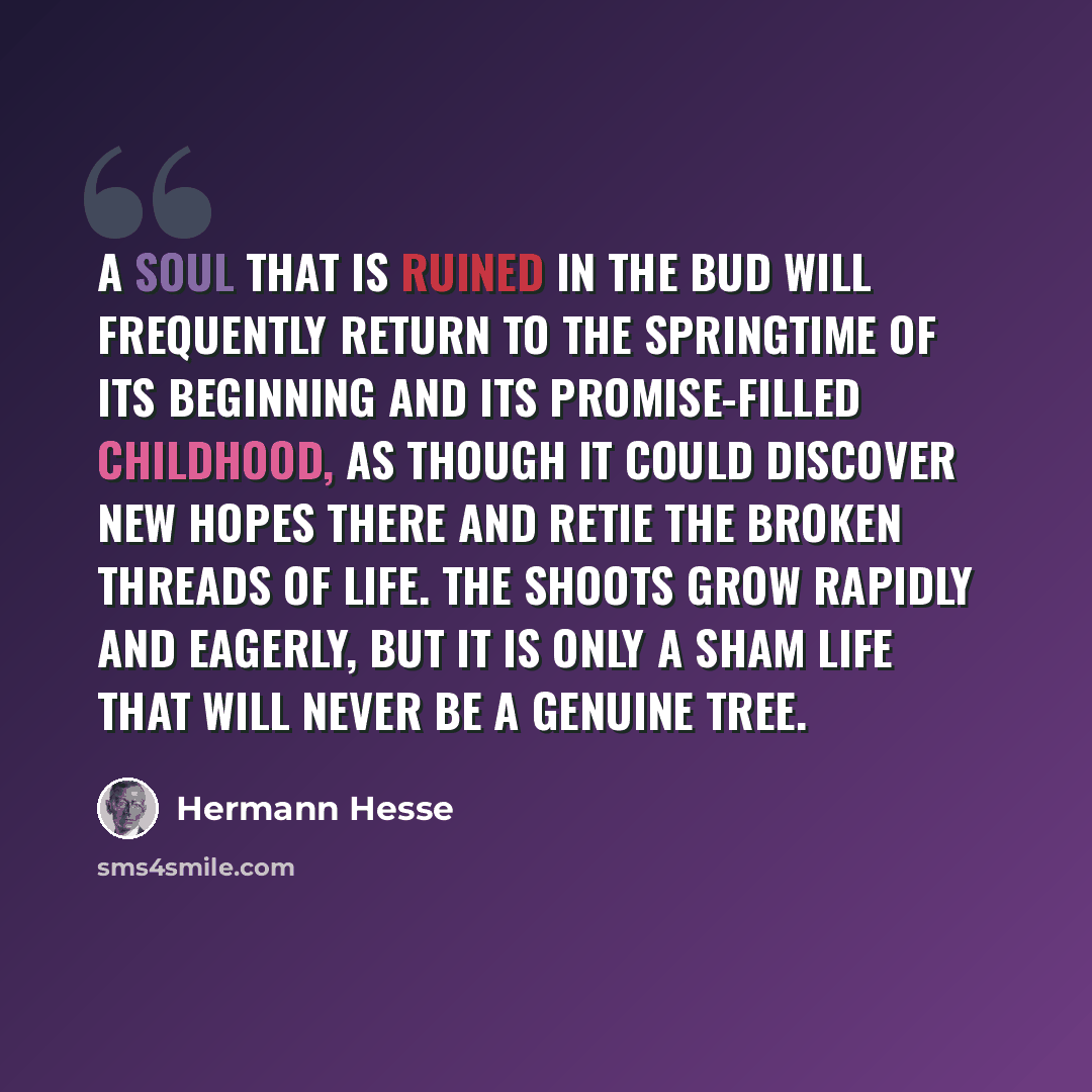 “A soul that is ruined in the bud will frequently return to the springtime of its beginning and its promise-filled childhood, as though it could discover new hopes there and retie the broken threads of life. The shoots grow rapidly and eagerly, but it is only a sham life that will never be a…” quote by Hermann Hesse