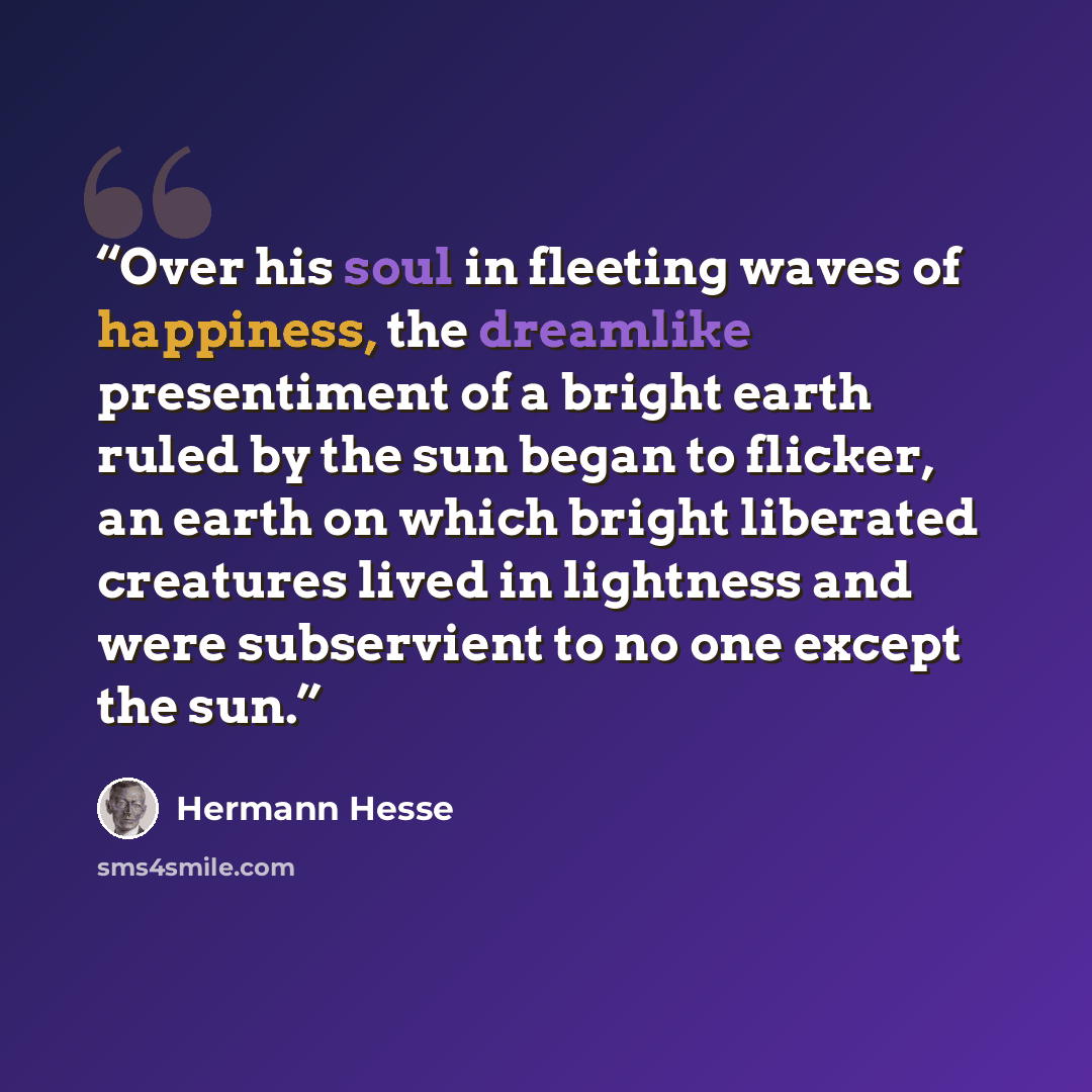 “Over his soul in fleeting waves of happiness, the dreamlike presentiment of a bright earth ruled by the sun began to flicker, an earth on which bright liberated creatures lived in lightness and were subservient to no one except the sun.” quote by Hermann Hesse