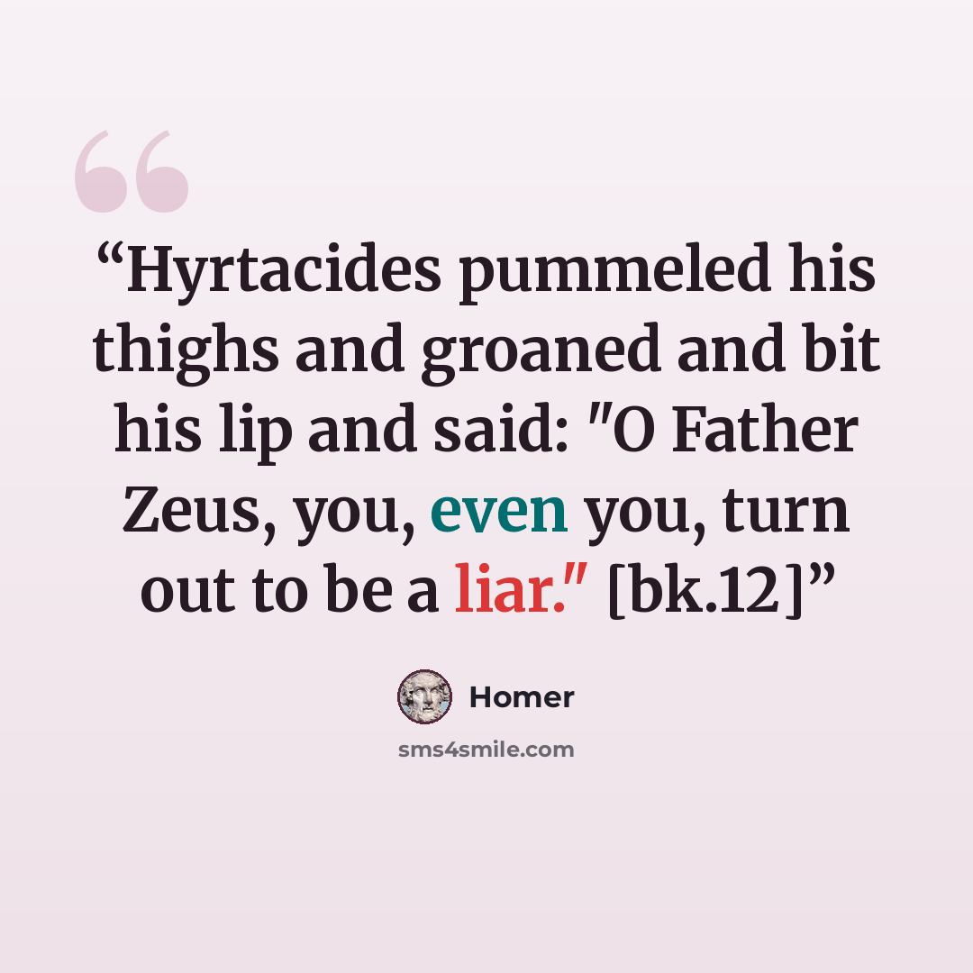 “Hyrtacides pummeled his thighs and groaned and bit his lip and said: "O Father Zeus, you, even you, turn out to be a liar." [bk.12]” quote by Homer