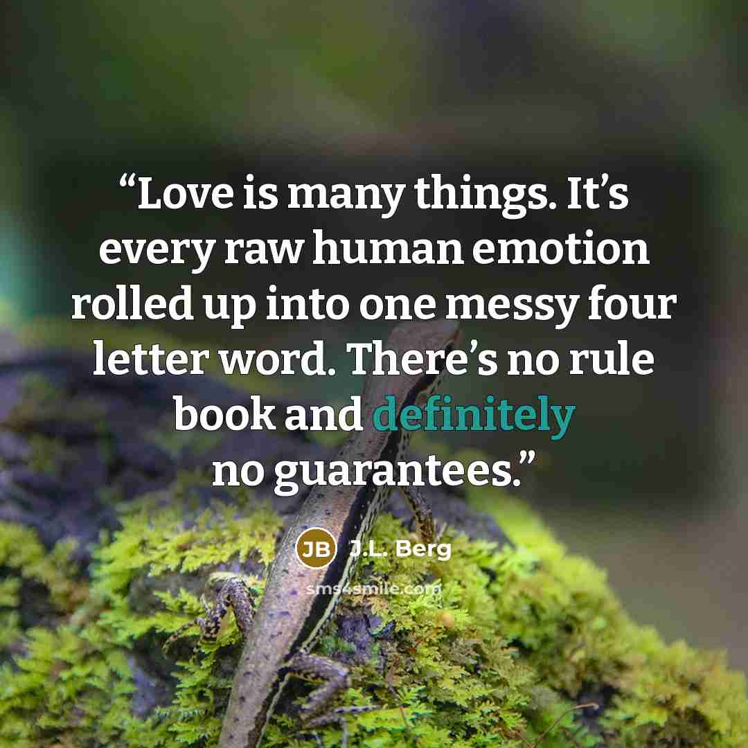 “Love is many things. It’s every raw human emotion rolled up into one messy four letter word. There’s no rule book and definitely no guarantees.” quote by J.L. Berg