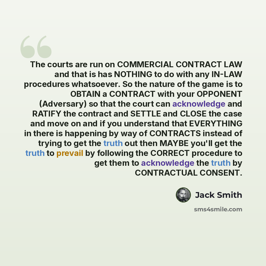 “The courts are run on COMMERCIAL CONTRACT LAW and that is has NOTHING to do with any IN-LAW procedures whatsoever. So the nature of the game is to OBTAIN a CONTRACT with your OPPONENT (Adversary) so that the court can acknowledge and RATIFY the contract and SETTLE and CLOSE the case and move on…” quote by Jack Smith