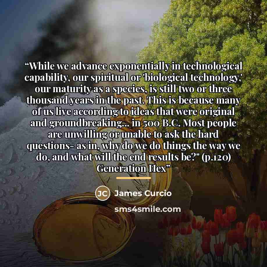 “While we advance exponentially in technological capability, our spiritual or 'biological technology,' our maturity as a species, is still two or three thousand years in the past. This is because many of us live according to ideas that were original and groundbreaking... in 500 B.C. Most people are…” quote by James Curcio