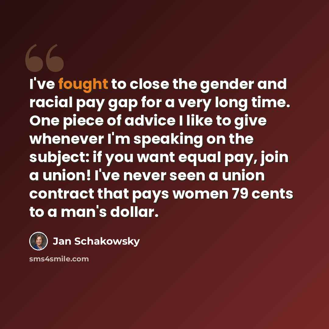 “I've fought to close the gender and racial pay gap for a very long time. One piece of advice I like to give whenever I'm speaking on the subject: if you want equal pay, join a union! I've never seen a union contract that pays women 79 cents to a man's dollar.” quote by Jan Schakowsky