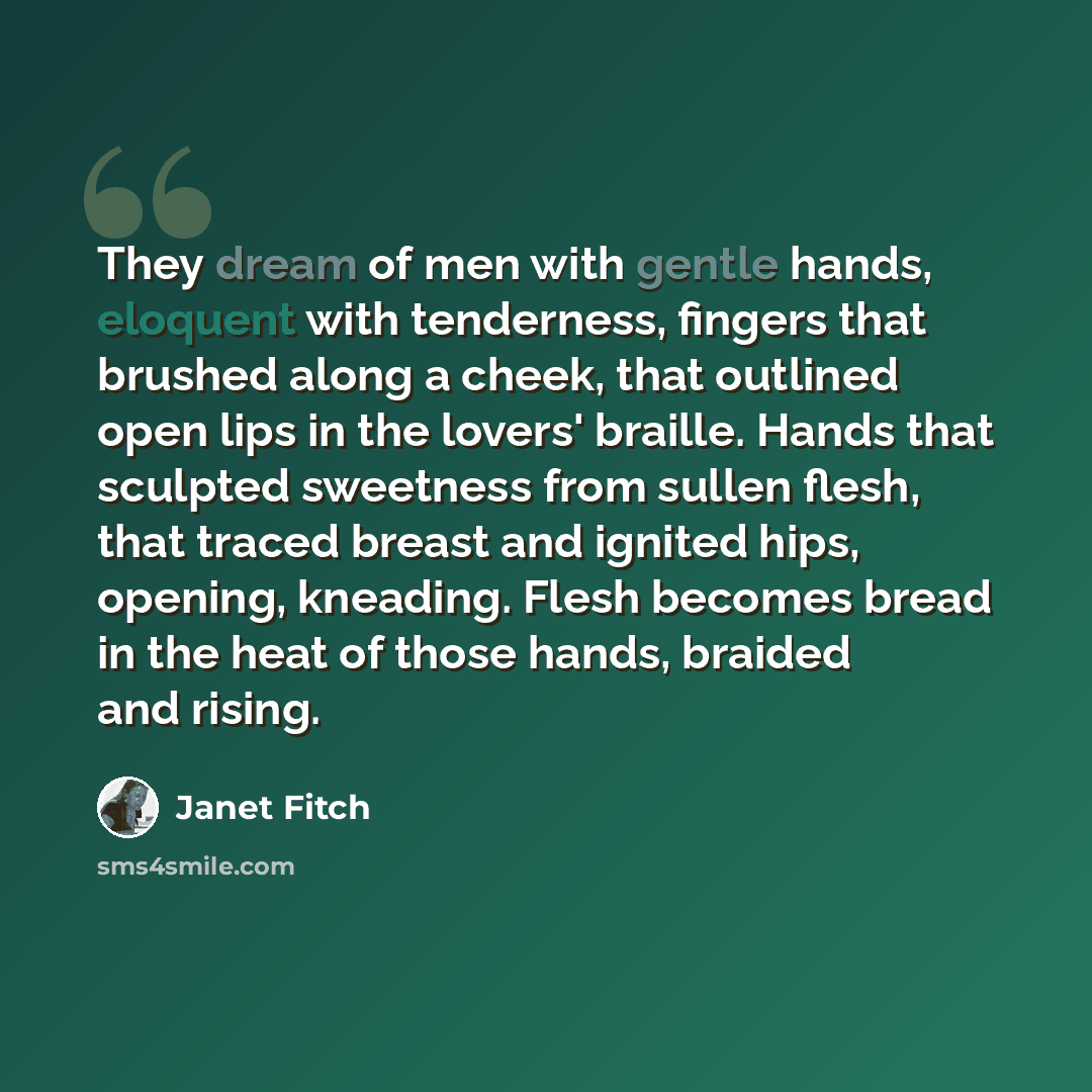 “They dream of men with gentle hands, eloquent with tenderness, fingers that brushed along a cheek, that outlined open lips in the lovers' braille. Hands that sculpted sweetness from sullen flesh, that traced breast and ignited hips, opening, kneading. Flesh becomes bread in the heat of those…” quote by Janet Fitch