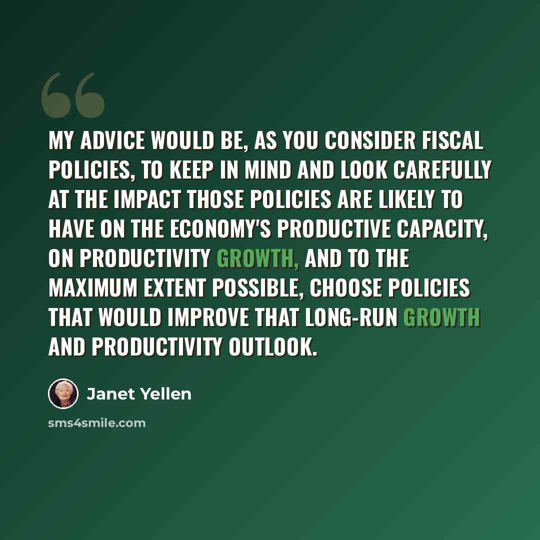 “My advice would be, as you consider fiscal policies, to keep in mind and look carefully at the impact those policies are likely to have on the economy's productive capacity, on productivity growth, and to the maximum extent possible, choose policies that would improve that long-run growth and…” quote by Janet Yellen