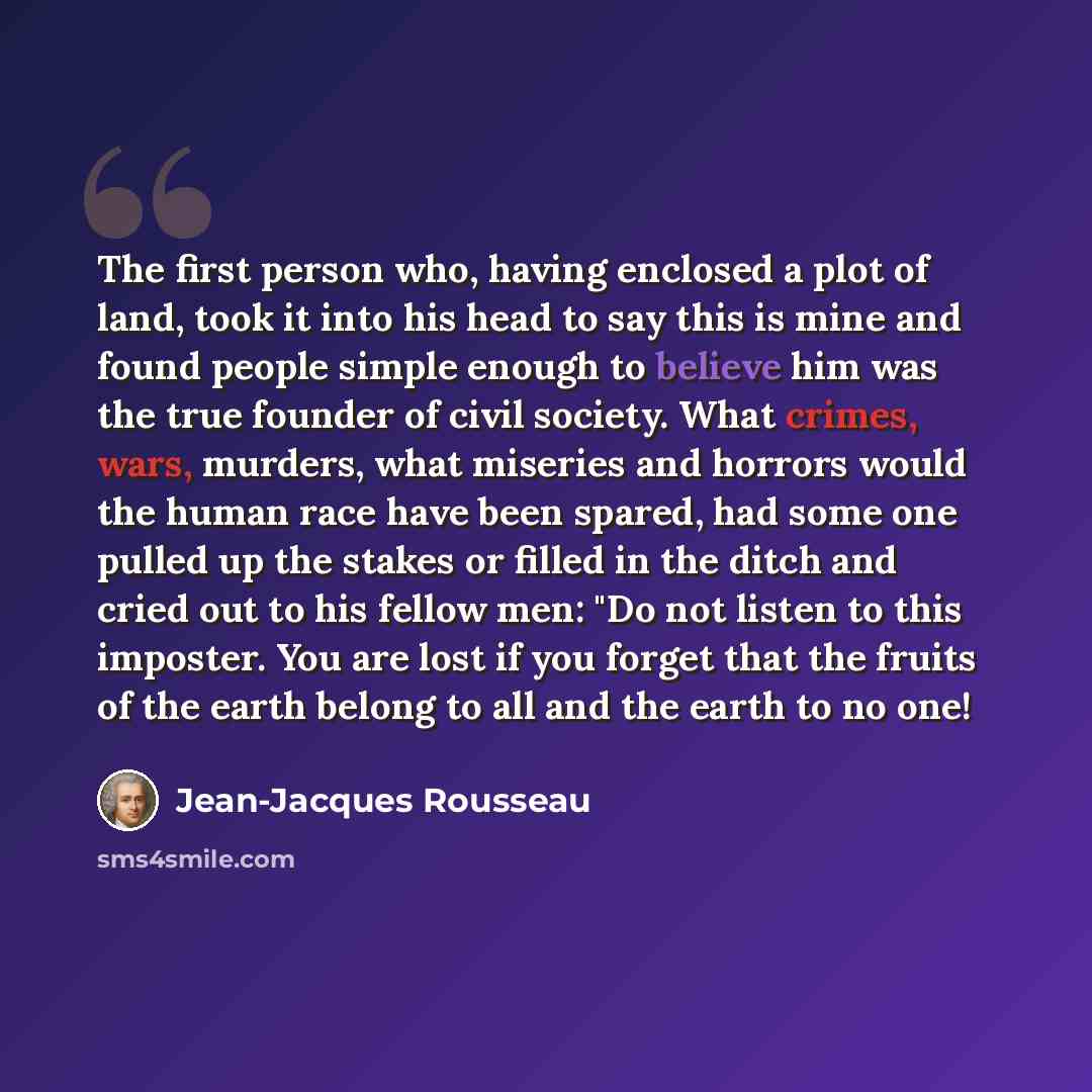 “The first person who, having enclosed a plot of land, took it into his head to say this is mine and found people simple enough to believe him was the true founder of civil society. What crimes, wars, murders, what miseries and horrors would the human race have been spared, had some one pulled up…” quote by Jean-Jacques Rousseau