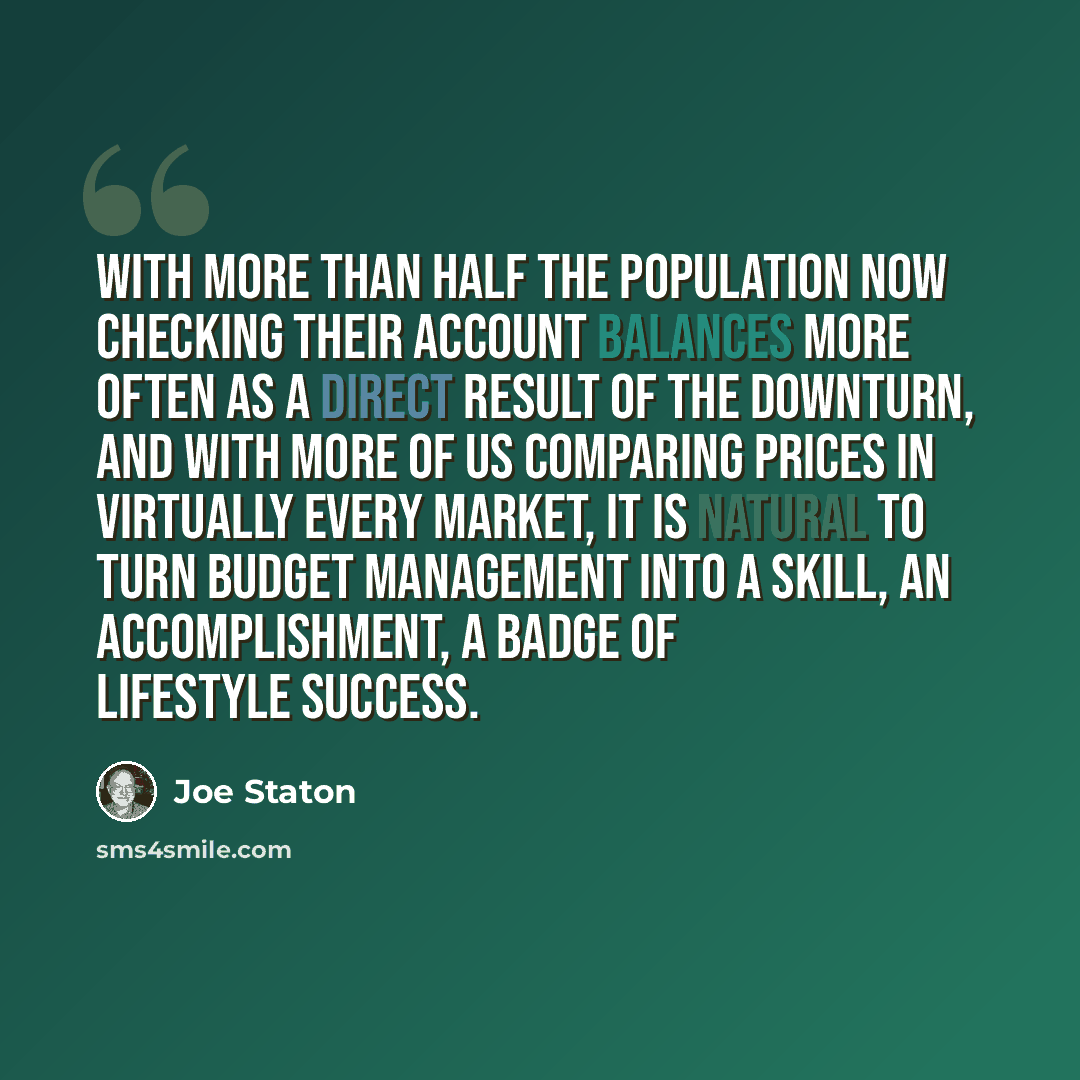 “With more than half the population now checking their account balances more often as a direct result of the downturn, and with more of us comparing prices in virtually every market, it is natural to turn budget management into a skill, an accomplishment, a badge of lifestyle success.” quote by Joe Staton