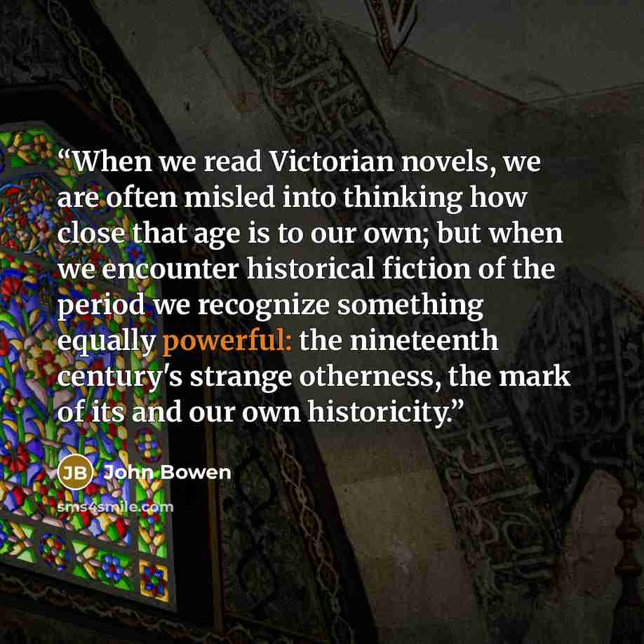 “When we read Victorian novels, we are often misled into thinking how close that age is to our own; but when we encounter historical fiction of the period we recognize something equally powerful: the nineteenth century's strange otherness, the mark of its and our own historicity.” quote by John Bowen