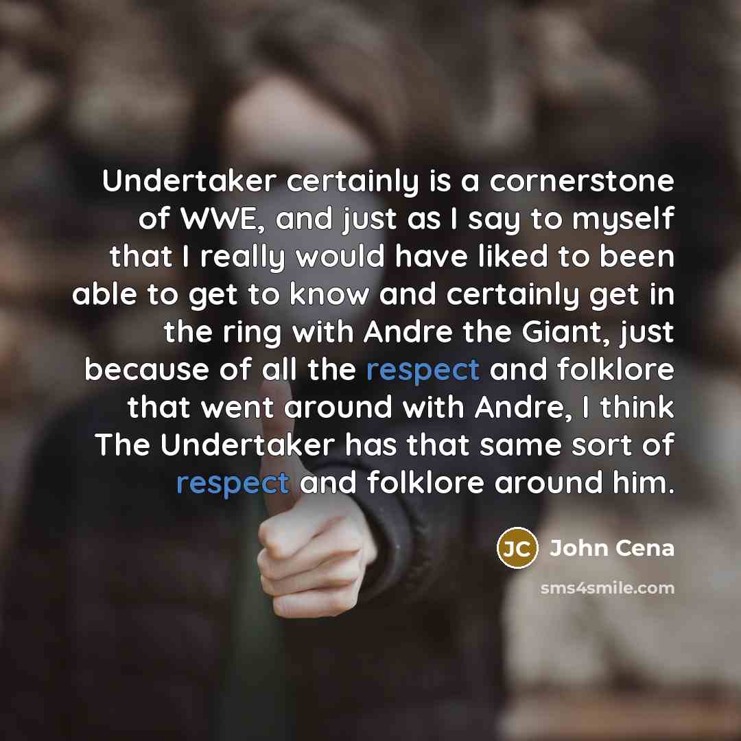 “Undertaker certainly is a cornerstone of WWE, and just as I say to myself that I really would have liked to been able to get to know and certainly get in the ring with Andre the Giant, just because of all the respect and folklore that went around with Andre, I think The Undertaker has that same…” quote by John Cena