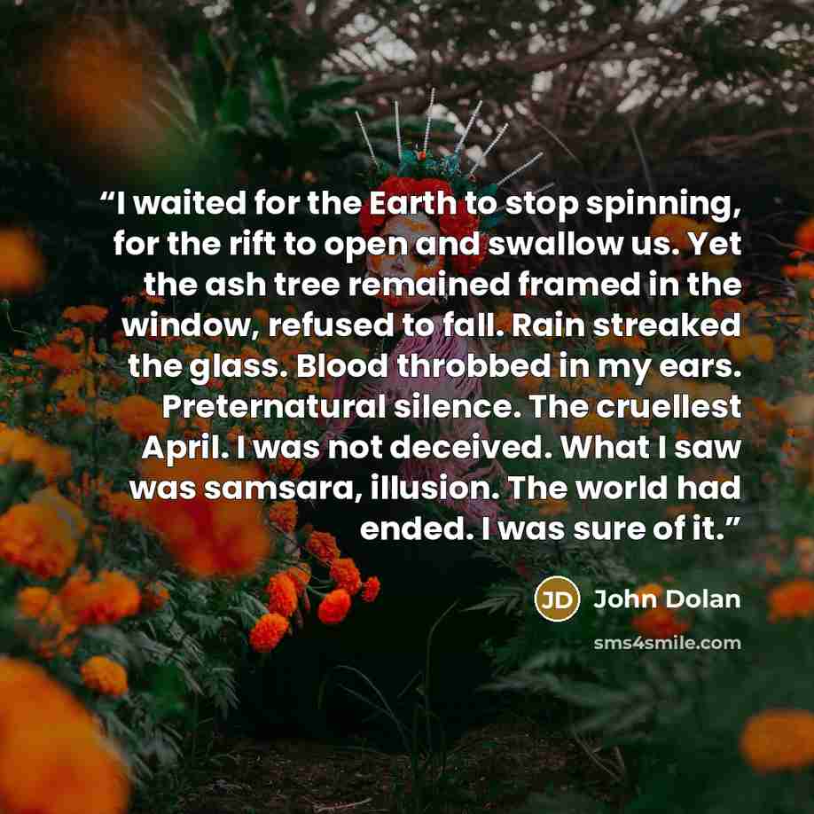 “I waited for the Earth to stop spinning, for the rift to open and swallow us. Yet the ash tree remained framed in the window, refused to fall. Rain streaked the glass. Blood throbbed in my ears. Preternatural silence. The cruellest April. I was not deceived. What I saw was samsara, illusion. The…” quote by John Dolan