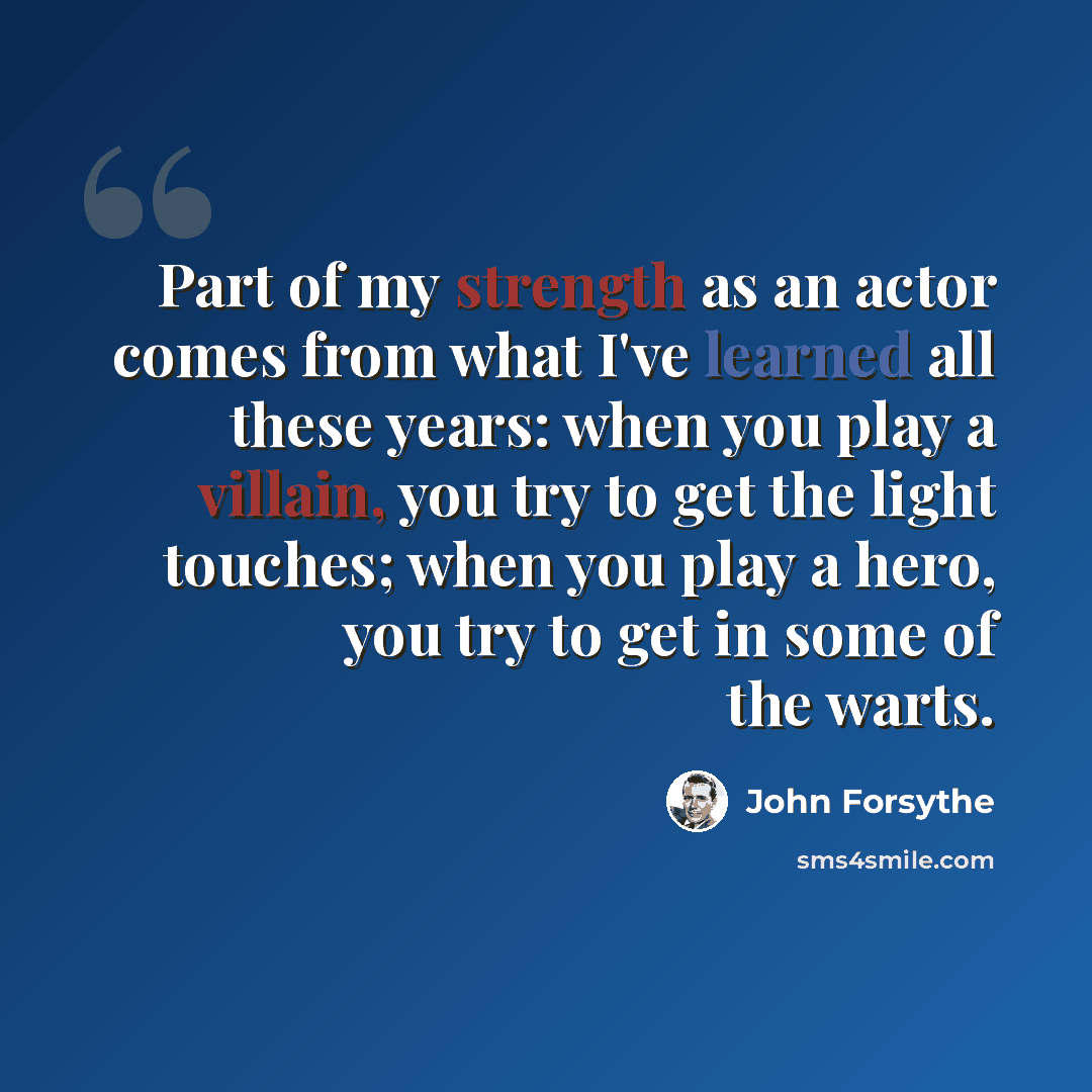 “Part of my strength as an actor comes from what I've learned all these years: when you play a villain, you try to get the light touches; when you play a hero, you try to get in some of the warts.” quote by John Forsythe