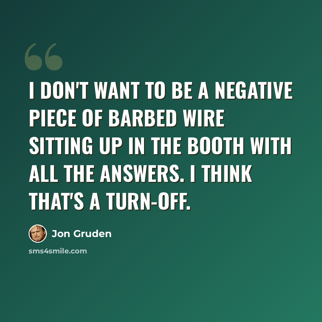 “I don't want to be a negative piece of barbed wire sitting up in the booth with all the answers. I think that's a turn-off.” quote by Jon Gruden