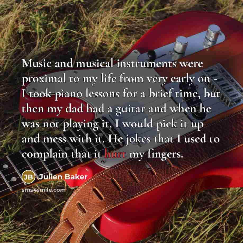 “Music and musical instruments were proximal to my life from very early on - I took piano lessons for a brief time, but then my dad had a guitar and when he was not playing it, I would pick it up and mess with it. He jokes that I used to complain that it hurt my fingers.” quote by Julien Baker