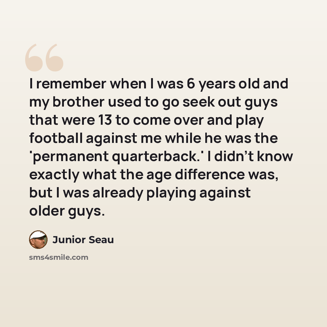 “I remember when I was 6 years old and my brother used to go seek out guys that were 13 to come over and play football against me while he was the 'permanent quarterback.' I didn't know exactly what the age difference was, but I was already playing against older guys.” quote by Junior Seau