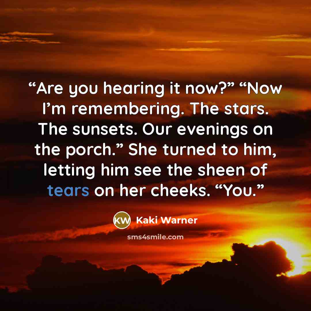 “Are you hearing it now?” “Now I’m remembering. The stars. The sunsets. Our evenings on the porch.” She turned to him, letting him see the sheen of tears on her cheeks. “You.” quote by Kaki Warner