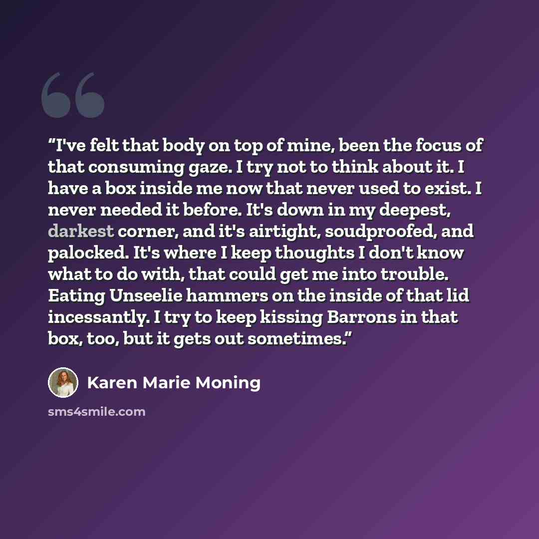 “I've felt that body on top of mine, been the focus of that consuming gaze. I try not to think about it. I have a box inside me now that never used to exist. I never needed it before. It's down in my deepest, darkest corner, and it's airtight, soudproofed, and palocked. It's where I keep thoughts I…” quote by Karen Marie Moning