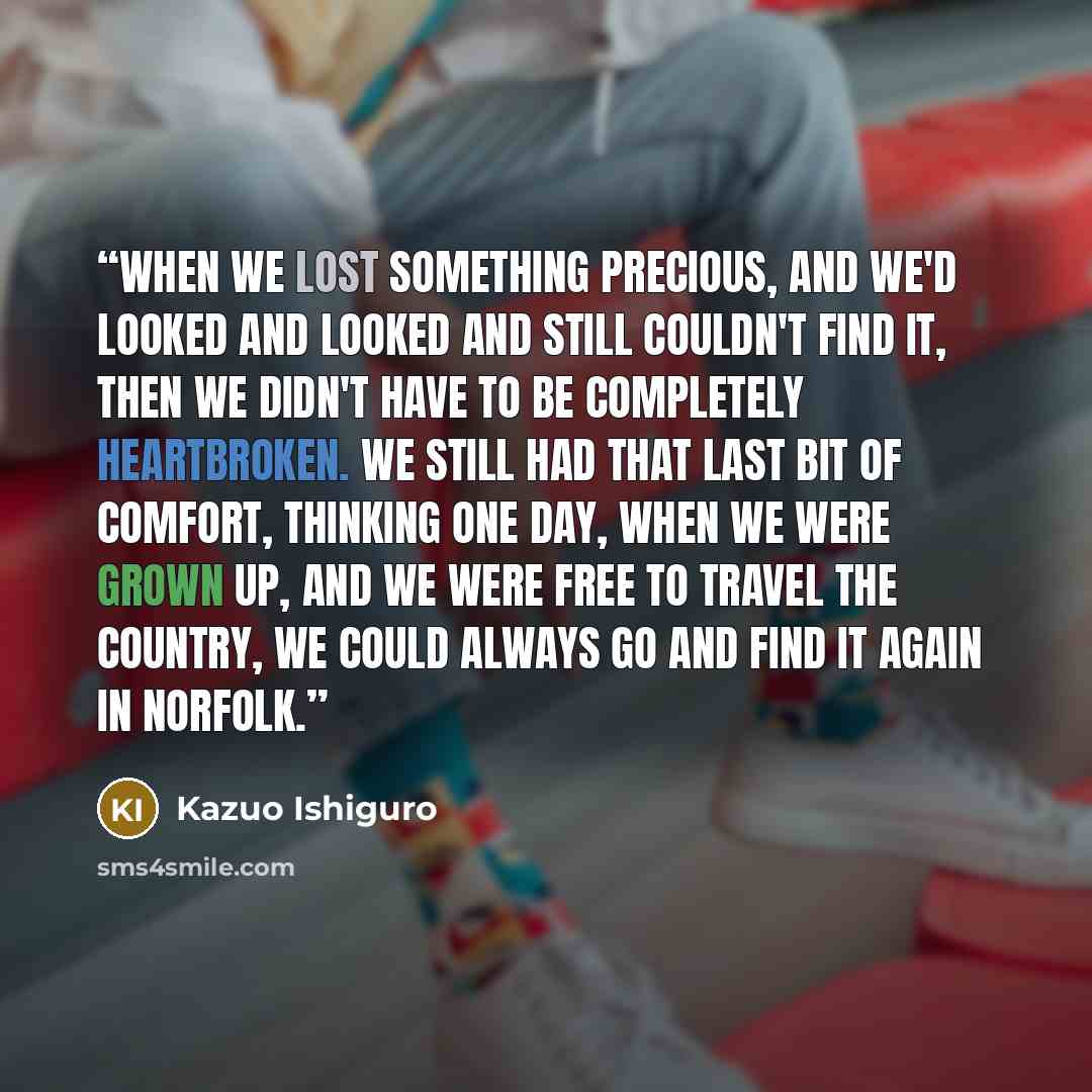 “When we lost something precious, and we'd looked and looked and still couldn't find it, then we didn't have to be completely heartbroken. We still had that last bit of comfort, thinking one day, when we were grown up, and we were free to travel the country, we could always go and find it again in…” quote by Kazuo Ishiguro