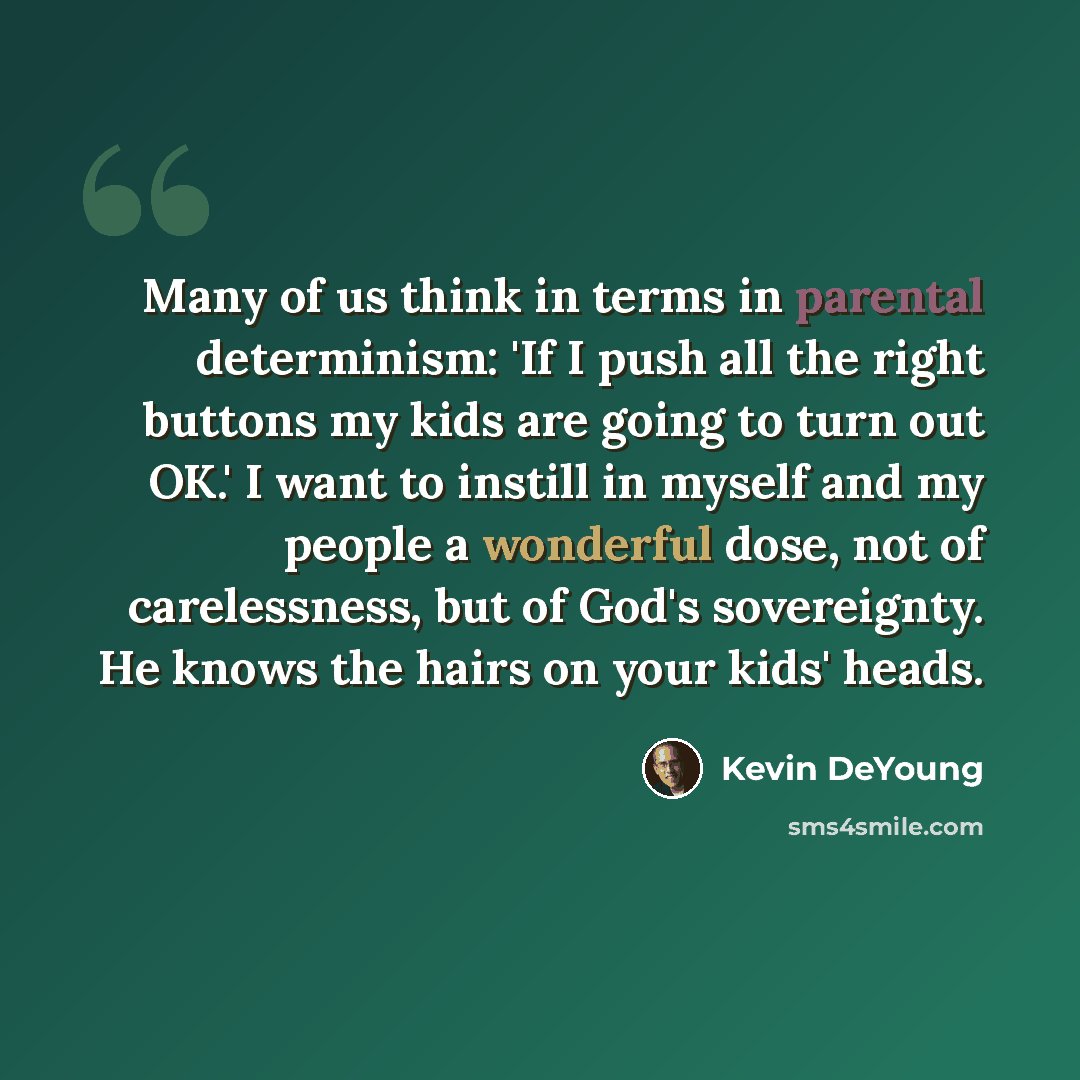 “Many of us think in terms in parental determinism: 'If I push all the right buttons my kids are going to turn out OK.' I want to instill in myself and my people a wonderful dose, not of carelessness, but of God's sovereignty. He knows the hairs on your kids' heads.” quote by Kevin DeYoung