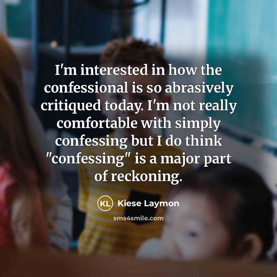 “I'm interested in how the confessional is so abrasively critiqued today. I'm not really comfortable with simply confessing but I do think "confessing" is a major part of reckoning.” quote by Kiese Laymon